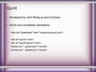 Qunit
•

Developed by John Resig as part of jQuery.

•

QUnit runs completely standalone.
<link rel="stylesheet" href="/resources/qunit.css">
<div id="qunit"></div>
<div id="qunit-fixture"></div>
<script src=“../js/qunit.js"></script>
<script src=“../js/tests.js"></script>

 