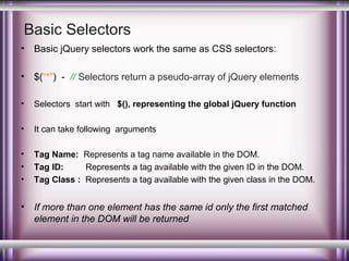 Basic Selectors
•

Basic jQuery selectors work the same as CSS selectors:

•

$(“*”) - // Selectors return a pseudo-array of jQuery elements

•

Selectors start with $(), representing the global jQuery function

•

It can take following arguments

•
•
•

Tag Name: Represents a tag name available in the DOM.
Tag ID:
Represents a tag available with the given ID in the DOM.
Tag Class : Represents a tag available with the given class in the DOM.

•

If more than one element has the same id only the first matched
element in the DOM will be returned

 