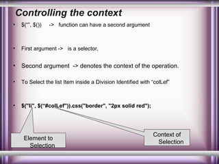 Controlling the context
•

$(“”, $())

•

First argument -> is a selector,

•

Second argument -> denotes the context of the operation.

•

To Select the list Item inside a Division Identified with “colLef”

•

$("li", $(“#colLef")).css("border", "2px solid red");

-> function can have a second argument

Element to
Selection

Context of
Selection

 