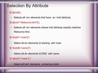 Selection By Attribute
•

$('a[href]');
– Selects all <a> elements that have an href attribute.

•

$('a[href=“Welcome.html"]');
– Selects all <a> elements whose href attribute exactly matches
Welcome.html.

•

$(“div[id^=‘main’]”)
– Select all div elements Id starting with main

•

$(“div[id$=‘name’]”)
– Select all div elements Id END with name

•

$(“a[href*=‘msdn’]”)
– Select all href elements containing msdn

 