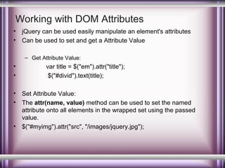 Working with DOM Attributes
•
•

jQuery can be used easily manipulate an element's attributes
Can be used to set and get a Attribute Value
– Get Attribute Value:

•
•
•
•

•

var title = $("em").attr("title");
$("#divid").text(title);
Set Attribute Value:
The attr(name, value) method can be used to set the named
attribute onto all elements in the wrapped set using the passed
value.
$("#myimg").attr("src", "/images/jquery.jpg");

 