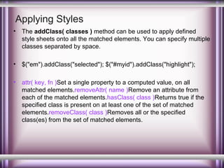 Applying Styles
•

The addClass( classes ) method can be used to apply defined
style sheets onto all the matched elements. You can specify multiple
classes separated by space.

•

$("em").addClass("selected"); $("#myid").addClass("highlight");

•

attr( key, fn )Set a single property to a computed value, on all
matched elements.removeAttr( name )Remove an attribute from
each of the matched elements.hasClass( class )Returns true if the
specified class is present on at least one of the set of matched
elements.removeClass( class )Removes all or the specified
class(es) from the set of matched elements.

 