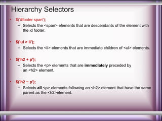 Hierarchy Selectors
•

$('#footer span');
– Selects the <span> elements that are descendants of the element with
the id footer.

•

$('ul > li');
– Selects the <li> elements that are immediate children of <ul> elements.

•

$('h2 + p');
– Selects the <p> elements that are immediately preceded by
an <h2> element.

•

$('h2 ~ p');
– Selects all <p> elements following an <h2> element that have the same
parent as the <h2>element.

 