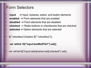 Form Selectors
•
•
•
•
•

:input -> Input, textarea, select, and button elements
:enabled -> Form elements that are enabled
:disabled -> Form elements that are disabled
:checked -> Radio buttons or checkboxes that are checked
:selected -> Option elements that are selected

•

$(":checkbox")implies $("*:checkbox")).

•

var retVal =$("input:text#txtFld1").val();

•

var retVal=$("input:radio[name=rad]:checked").val();

 