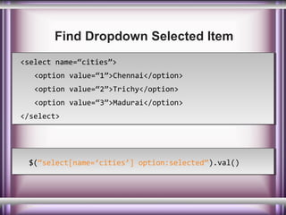 Find Dropdown Selected Item
<select name=“cities”>
<select name=“cities”>
<option value=“1”>Chennai</option>
<option value=“1”>Chennai</option>
<option value=“2”>Trichy</option>
<option value=“2”>Trichy</option>
<option value=“3”>Madurai</option>
<option value=“3”>Madurai</option>
</select>
</select>

$(“select[name=‘cities’] option:selected”).val()
$(“select[name=‘cities’] option:selected”).val()

 