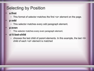 Selecting by Position
•

a:first
– This format of selector matches the first <a> element on the page.

•

p:odd
– This selector matches every odd paragraph element.

•

p:even
•

•

This selector matches every even paragraph element.

ul li:last-child
– chooses the last child of parent elements. In this example, the last <li>
child of each <ul> element is matched

 