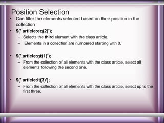 Position Selection

•
•

Can filter the elements selected based on their position in the
collection
$('.article:eq(2)');
– Selects the third element with the class article.
– Elements in a collection are numbered starting with 0.

•

$('.article:gt(1)');
– From the collection of all elements with the class article, select all
elements following the second one.

•

$('.article:lt(3)');
– From the collection of all elements with the class article, select up to the
first three.

 
