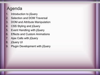 Agenda
1.
2.
3.
4.
5.
6.
7.
8.
9.

Introduction to jQuery
Selection and DOM Traversal
DOM and Attribute Manipulation
CSS Styling and jQuery
Event Handling with jQuery
Effects and Custom Animations
Ajax Calls with jQuery
jQuery UI
Plugin Development with jQuery

 