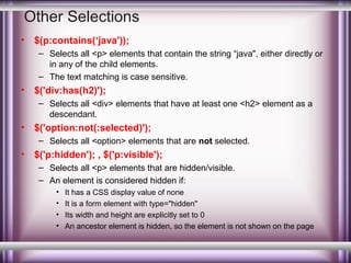 Other Selections
•

$(p:contains(‘java'));
– Selects all <p> elements that contain the string “java", either directly or
in any of the child elements.
– The text matching is case sensitive.

•

$('div:has(h2)');
– Selects all <div> elements that have at least one <h2> element as a
descendant.

•

$('option:not(:selected)');
– Selects all <option> elements that are not selected.

•

$('p:hidden'); , $('p:visible');
– Selects all <p> elements that are hidden/visible.
– An element is considered hidden if:
•
•
•
•

It has a CSS display value of none
It is a form element with type="hidden"
Its width and height are explicitly set to 0
An ancestor element is hidden, so the element is not shown on the page

 