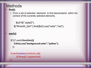 Methods

•

find()
– From a set of selected elements to find descendants within the
context of the currently selected elements.

$s2=$(".style2");
$("#month_list1").find($s2).css("color","red");
•

each()
$("p").each(function(){
$(this).css("background-color","yellow");
});
$.each(names,function(i,val){
$("#msg2").append(val);
});

 