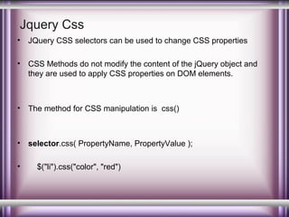 Jquery Css
•

JQuery CSS selectors can be used to change CSS properties

•

CSS Methods do not modify the content of the jQuery object and
they are used to apply CSS properties on DOM elements.

•

The method for CSS manipulation is css()

•

selector.css( PropertyName, PropertyValue );

•

$("li").css("color", "red")

 