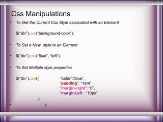 Css Manipulations
•
•

To Get the Current Css Style associated with an Element
$(“div”).css(“background-color”);

•

To Set a New style to an Element

•

$(“div”).css(“float”, “left”);

•
•

To Set Multiple style properties
$(“div”).css({

“color”:”blue”,
“padding”: “1em”
“margin-right”: “0”,
“marginLeft”: “10px”

}
•

);

 