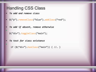 Handling CSS Class
• To add and remove class
• $(“p”).removeClass(“blue”).addClass(“red”);
• To add if absent, remove otherwise
•
$(“div”).toggleClass(“main”);
• To test for class existance
•
if ($(“div”).hasClass(“main”)) { //… }

 