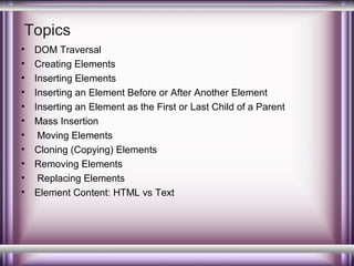 Topics
•
•
•
•
•
•
•
•
•
•
•

DOM Traversal
Creating Elements
Inserting Elements
Inserting an Element Before or After Another Element
Inserting an Element as the First or Last Child of a Parent
Mass Insertion
Moving Elements
Cloning (Copying) Elements
Removing Elements
Replacing Elements
Element Content: HTML vs Text

 