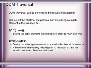 DOM Traversal
•

DOM Traversal can be done using the results of a selection

•

Can select the children, the parents, and the siblings of each
element in the wrapped set.

•

$('h2').prev();
– Selects the set of elements that immediately precede <h2> elements.

•

$('h2').next('p');
– Selects the set of <p> elements that immediately follow <h2> elements.
– if the element immediately following an <h2> is not a<p>, it is not
included in the set of elements returned.

 