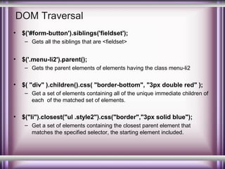 DOM Traversal
•

$('#form-button').siblings('fieldset');
– Gets all the siblings that are <fieldset>

•

$('.menu-li2').parent();
– Gets the parent elements of elements having the class menu-li2

•

$( "div" ).children().css( "border-bottom", "3px double red" );
– Get a set of elements containing all of the unique immediate children of
each of the matched set of elements.

•

$("li").closest("ul .style2").css("border","3px solid blue");
– Get a set of elements containing the closest parent element that
matches the specified selector, the starting element included.

 