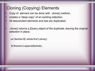 Cloning (Copying) Elements
•
•
•

Copy of element can be done with .clone() method ,
creates a “deep copy” of an existing selection.
All descendant elements and text are duplicated.

•

.clone() returns a jQuery object of the duplicate, leaving the original
selection in place.
var $article=$('.article:first').clone();
$('#section').append($article);

 