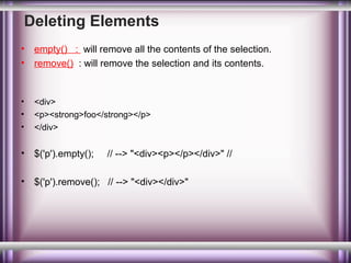 Deleting Elements
•
•

empty() : will remove all the contents of the selection.
remove() : will remove the selection and its contents.

•
•
•

<div>
<p><strong>foo</strong></p>
</div>

•

$('p').empty();

•

$('p').remove(); // --> "<div></div>"

// --> "<div><p></p></div>" //

 