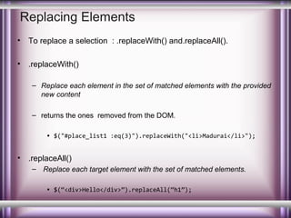 Replacing Elements
•

To replace a selection : .replaceWith() and.replaceAll().

•

.replaceWith()
– Replace each element in the set of matched elements with the provided
new content
– returns the ones removed from the DOM.
• $("#place_list1 :eq(3)").replaceWith("<li>Madurai</li>");

•

.replaceAll()
– Replace each target element with the set of matched elements.
• $(“<div>Hello</div>”).replaceAll(“h1”);

 