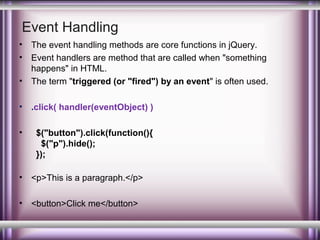 Event Handling
•
•
•

The event handling methods are core functions in jQuery.
Event handlers are method that are called when "something
happens" in HTML.
The term "triggered (or "fired") by an event" is often used.

•

.click( handler(eventObject) )

•

$("button").click(function(){
$("p").hide();
});

•

<p>This is a paragraph.</p>

•

<button>Click me</button>

 