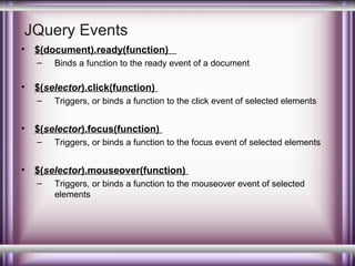 JQuery Events
•

$(document).ready(function)
–

•

$(selector).click(function)
–

•

Triggers, or binds a function to the click event of selected elements

$(selector).focus(function)
–

•

Binds a function to the ready event of a document

Triggers, or binds a function to the focus event of selected elements

$(selector).mouseover(function)
–

Triggers, or binds a function to the mouseover event of selected
elements

 