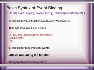 Basic Syntax of Event Binding
• .bind( eventType [, eventData ], handler(eventObject) )
•

$(‘img’).bind(‘click’,function(event){alert(‘Message’;});

•

Bind can also take list of events
$('div').bind ('click keydown', function(e){
alert('event');
});

•

$(‘img’).bind(‘click’,imgclick(event));

• Allows unbinding the function
•

$(‘img’).unbind(‘click’,imgclick());

 