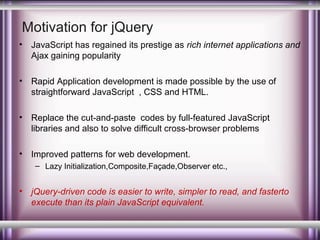Motivation for jQuery
•

JavaScript has regained its prestige as rich internet applications and
Ajax gaining popularity

•

Rapid Application development is made possible by the use of
straightforward JavaScript , CSS and HTML.

•

Replace the cut-and-paste codes by full-featured JavaScript
libraries and also to solve difficult cross-browser problems

•

Improved patterns for web development.
– Lazy Initialization,Composite,Façade,Observer etc.,

•

jQuery-driven code is easier to write, simpler to read, and fasterto
execute than its plain JavaScript equivalent.

 
