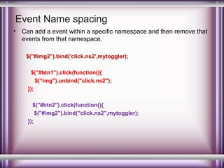 Event Name spacing
•

Can add a event within a specific namespace and then remove that
events from that namespace.
$("#img2").bind('click.ns2',mytoggler);
$("#btn1").click(function(){
$(“img").unbind("click.ns2");
});
$("#btn2").click(function(){
$("#img2").bind("click.ns2",mytoggler);
});

 