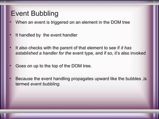 Event Bubbling
•

When an event is triggered on an element in the DOM tree

•

It handled by the event handler

•

It also checks with the parent of that element to see if it has
established a handler for the event type, and if so, it’s also invoked

•

Goes on up to the top of the DOM tree.

•

Because the event handling propagates upward like the bubbles ,is
termed event bubbling.

 