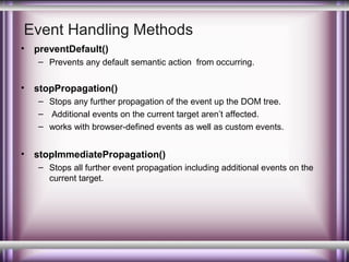 Event Handling Methods
•

preventDefault()
– Prevents any default semantic action from occurring.

•

stopPropagation()
– Stops any further propagation of the event up the DOM tree.
– Additional events on the current target aren’t affected.
– works with browser-defined events as well as custom events.

•

stopImmediatePropagation()
– Stops all further event propagation including additional events on the
current target.

 