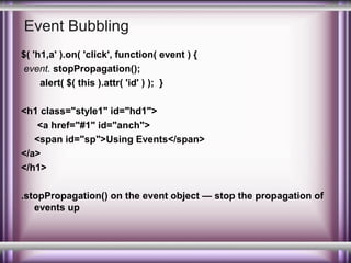 Event Bubbling
$( 'h1,a' ).on( 'click', function( event ) {
event. stopPropagation();
alert( $( this ).attr( 'id' ) ); }
<h1 class="style1" id="hd1">
<a href="#1" id="anch">
<span id="sp">Using Events</span>
</a>
</h1>
.stopPropagation() on the event object — stop the propagation of
events up

 