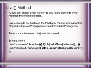 Live() Method
•

jQuery can attach event handler to any future elements which
matches the original selector,

•

Live events do not bubble in the traditional manner and cannot be
stopped using stopPropagation or stopImmediatePropagation.

•

To remove a live event die() method is used

•
•
•
•

$('#listLive>li')
.live('mouseover', function(){ $(this).addClass('selected'); })
.live('mouseout', function(){ $(this).removeClass('selected'); });
});

 