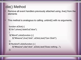 die() Method
•

Remove all event handlers previously attached using .live() from the
elements

•

This method is analogous to calling .unbind() with no arguments,
function aClick() {
$("div").show().fadeOut("slow");
}
$("#bind").click(function () {
$("#theone").live("click", aClick).text("Can Click!");
});
$("#unbind").click(function () {
$("#theone").die("click", aClick).text("Does nothing...");
});

 
