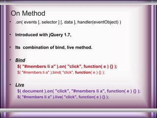 On Method
•

.on( events [, selector ] [, data ], handler(eventObject) )

•

Introduced with jQuery 1.7,

•

Its combination of bind, live method.

•

Bind
$( "#members li a" ).on( "click", function( e ) {} );
$( "#members li a" ).bind( "click", function( e ) {} );

•

Live
$( document ).on( "click", "#members li a", function( e ) {} );
$( "#members li a" ).live( "click", function( e ) {} );

 