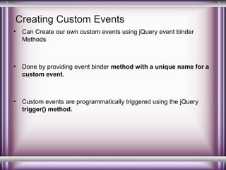 Creating Custom Events
•

Can Create our own custom events using jQuery event binder
Methods

•

Done by providing event binder method with a unique name for a
custom event.

•

Custom events are programmatically triggered using the jQuery
trigger() method.

 
