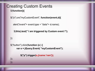 Creating Custom Events
$(function(){
$("p").on("myCustomEvent", function(event,d){
alert("event"+ event.type + "data"+ d.name);
$(this).text(" I am triggered by Custom event !");
});
$("button").click(function (e ) {
var e = jQuery.Event( "myCustomEvent");
$("p").trigger(e,{name:'ram'});
});
});

 