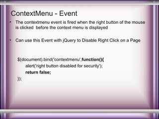 ContextMenu - Event
•

The contextmenu event is fired when the right button of the mouse
is clicked before the context menu is displayed

•

Can use this Event with jQuery to Disable Right Click on a Page

$(document).bind('contextmenu',function(){
alert('right button disabled for security');
return false;
});

 