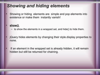 Showing and hiding elements
•

Showing or hiding elements are simple and pop elements into
existence or make them instantly vanish!

•

show()
– to show the elements in a wrapped set, and hide() to hide them.

•

jQuery hides elements by changing their style.display properties to
none.

•

If an element in the wrapped set is already hidden, it will remain
hidden but still be returned for chaining.

 