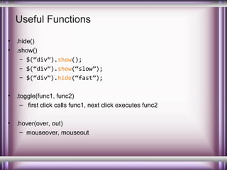 Useful Functions
•
•

.hide()
.show()
– $(“div”).show();
– $(“div”).show(“slow”);
– $(“div”).hide(“fast”);

•

.toggle(func1, func2)
– first click calls func1, next click executes func2

•

.hover(over, out)
– mouseover, mouseout

 