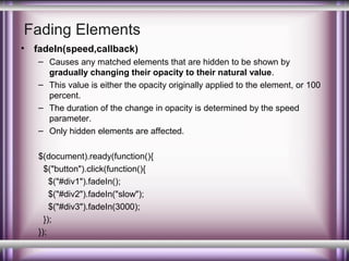 Fading Elements
•

fadeIn(speed,callback)
– Causes any matched elements that are hidden to be shown by
gradually changing their opacity to their natural value.
– This value is either the opacity originally applied to the element, or 100
percent.
– The duration of the change in opacity is determined by the speed
parameter.
– Only hidden elements are affected.
$(document).ready(function(){
$("button").click(function(){
$("#div1").fadeIn();
$("#div2").fadeIn("slow");
$("#div3").fadeIn(3000);
});
});

 
