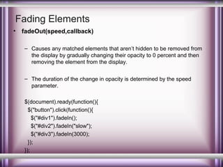 Fading Elements
•

fadeOut(speed,callback)
– Causes any matched elements that aren’t hidden to be removed from
the display by gradually changing their opacity to 0 percent and then
removing the element from the display.
– The duration of the change in opacity is determined by the speed
parameter.
$(document).ready(function(){
$("button").click(function(){
$("#div1").fadeIn();
$("#div2").fadeIn("slow");
$("#div3").fadeIn(3000);
});
});

 