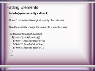 Fading Elements
•

fadeTo(speed,opacity,callback)

•

Doesn’t remember the original opacity of an element.

•

Used to explicitly change the opacity to a specific value.
$(document).ready(function(){
$("button").click(function(){
$("#div1").fadeTo("slow",0.15);
$("#div2").fadeTo("slow",0.4);
$("#div3").fadeTo("slow",0.7);
});
});

 