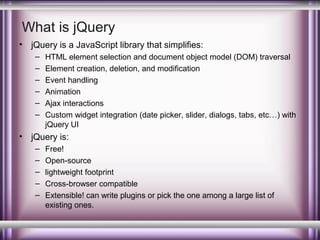 What is jQuery
•

jQuery is a JavaScript library that simplifies:
–
–
–
–
–
–

•

HTML element selection and document object model (DOM) traversal
Element creation, deletion, and modification
Event handling
Animation
Ajax interactions
Custom widget integration (date picker, slider, dialogs, tabs, etc…) with
jQuery UI

jQuery is:
–
–
–
–
–

Free!
Open-source
lightweight footprint
Cross-browser compatible
Extensible! can write plugins or pick the one among a large list of
existing ones.

 