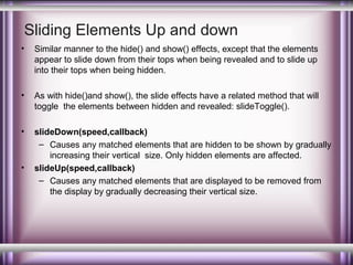Sliding Elements Up and down
•

Similar manner to the hide() and show() effects, except that the elements
appear to slide down from their tops when being revealed and to slide up
into their tops when being hidden.

•

As with hide()and show(), the slide effects have a related method that will
toggle the elements between hidden and revealed: slideToggle().

•

slideDown(speed,callback)
– Causes any matched elements that are hidden to be shown by gradually
increasing their vertical size. Only hidden elements are affected.
slideUp(speed,callback)
– Causes any matched elements that are displayed to be removed from
the display by gradually decreasing their vertical size.

•

 