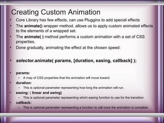 Creating Custom Animation
•
•

•

Core Library has few effects, can use Pluggins to add special effects
The animate() wrapper method, allows us to apply custom animated effects
to the elements of a wrapped set.
The animate( ) method performs a custom animation with a set of CSS
properties.
Done gradually, animating the effect at the chosen speed:

•

selector.animate( params, [duration, easing, callback] );

•

params:

•

–

•

duration:
–

•

This is optional parameter representing how long the animation will run.

easing: ( linear and swing)
–

•

A map of CSS properties that the animation will move toward.

This is optional parameter representing which easing function to use for the transition

callback:
–

This is optional parameter representing a function to call once the animation is complete.

 