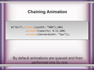 Chaining Animation

$(“div”).animate({width: “90%”},100)
$(“div”).animate({width: “90%”},100)
.animate({opacity: 0.5},200)
.animate({opacity: 0.5},200)
.animate({borderWidth: “5px”});
.animate({borderWidth: “5px”});

By default animations are queued and than
performed one by one

 