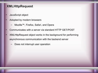 XMLHttpRequest
•

JavaScript object

•

Adopted by modern browsers
– Mozilla™, Firefox, Safari, and Opera

•

Communicates with a server via standard HTTP GET/POST

•

XMLHttpRequest object works in the background for performing
asynchronous communication with the backend server
– Does not interrupt user operation

 