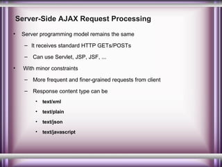 Server-Side AJAX Request Processing
•

Server programming model remains the same
– It receives standard HTTP GETs/POSTs
– Can use Servlet, JSP, JSF, ...

•

With minor constraints
– More frequent and finer-grained requests from client
– Response content type can be
•

text/xml

•

text/plain

•

text/json

•

text/javascript

 