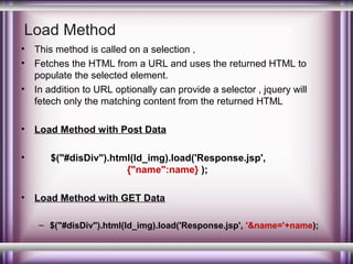 Load Method
•
•
•

•
•

•

This method is called on a selection ,
Fetches the HTML from a URL and uses the returned HTML to
populate the selected element.
In addition to URL optionally can provide a selector , jquery will
fetech only the matching content from the returned HTML
Load Method with Post Data
$("#disDiv").html(ld_img).load('Response.jsp',
{"name":name} );
Load Method with GET Data
– $("#disDiv").html(ld_img).load('Response.jsp', '&name='+name);

 