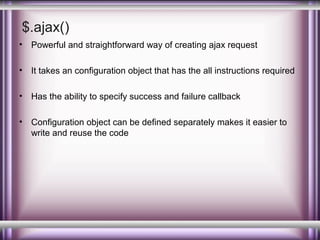 $.ajax()
•

Powerful and straightforward way of creating ajax request

•

It takes an configuration object that has the all instructions required

•

Has the ability to specify success and failure callback

•

Configuration object can be defined separately makes it easier to
write and reuse the code

 